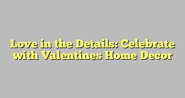 Love in the Details: Celebrate with Valentines Home Decor 